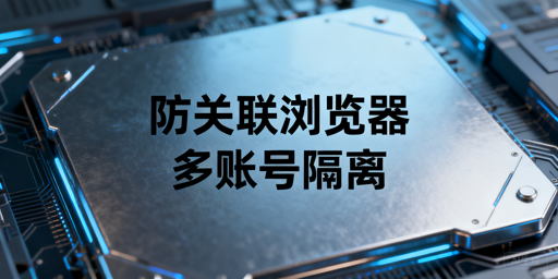 跨境多账号防关联浏览器：核心原理与选型指南