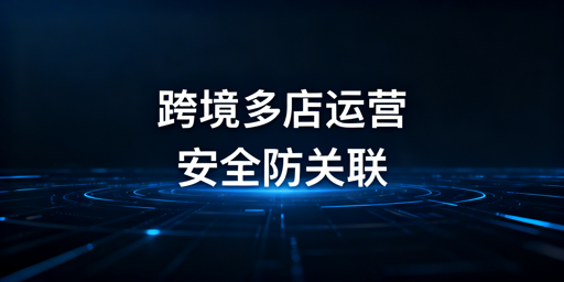 跨境电商浏览器:多账号运营安全与选购指南