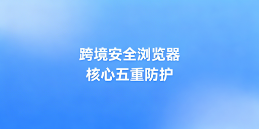 跨境电商安全浏览器：核心安全保障与防泄露指南