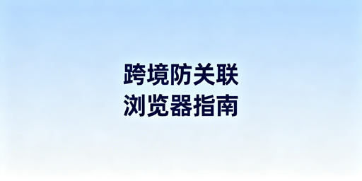 跨境电商防关联浏览器使用及选购指南