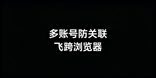 多账号防关联：方案选型与飞跨浏览器优选