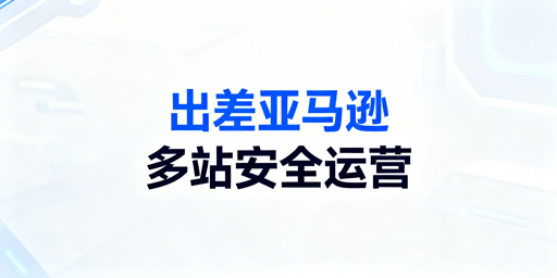 出差期间亚马逊多站点安全运营实操全流程指南