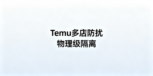 Temu商家助手：多店铺防数据串扰与关联实操方案