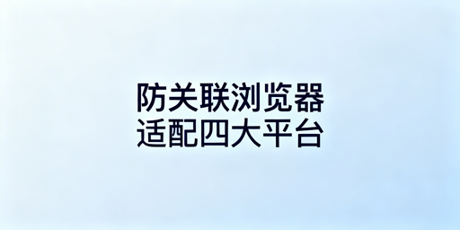 防关联浏览器适配四大跨境电商平台实操全指南
