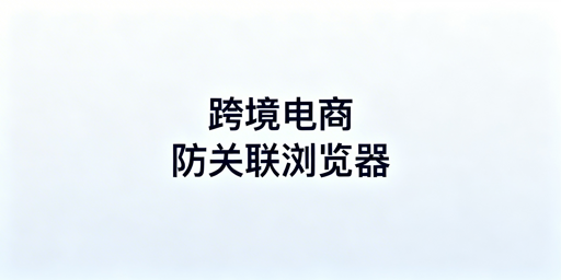 亚马逊店铺防关联：防关联浏览器使用指南