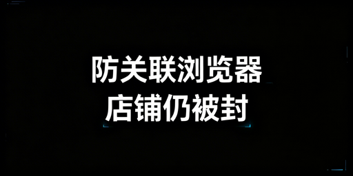 跨境卖家:防关联浏览器仍封号?原因解析与工具推荐