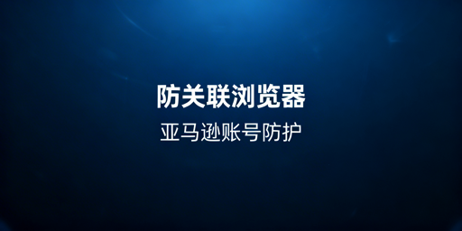 亚马逊多店铺卖家：防关联浏览器与账号安全全解析