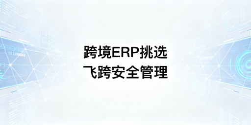 跨境ERP选型全攻略 附飞跨浏览器多账号防关联方案