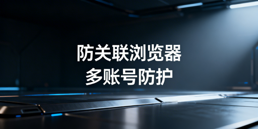 跨境多账号防关联浏览器:原理、效果及选型建议