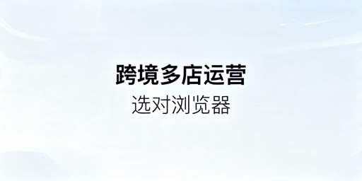 2026年跨境电商多店铺选哪款指纹浏览器好？