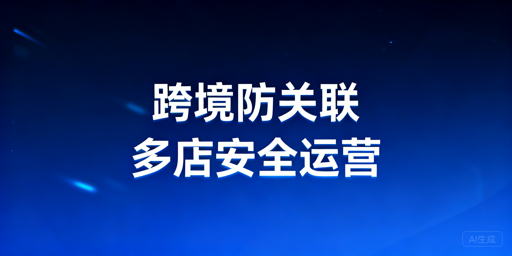 跨境电商多账号防关联：防关联浏览器选型使用指南