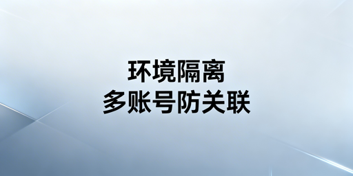 跨境多账号安全：防关联浏览器环境隔离全解析