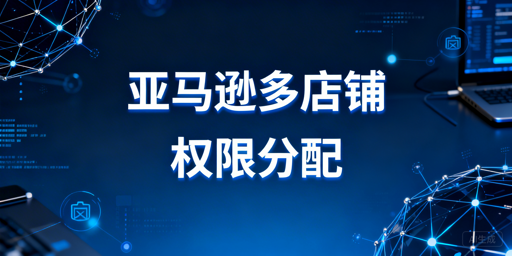 亚马逊多店铺员工权限分配:安全合规实操指南