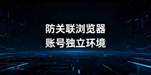 跨境电商防关联浏览器原理及选购指南