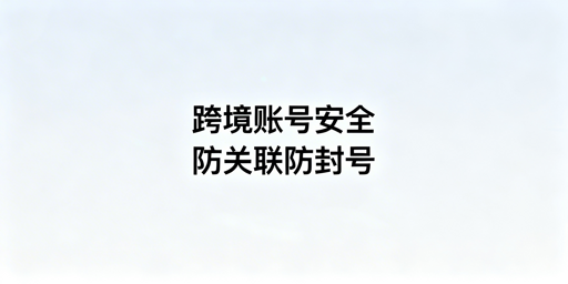 跨境电商安全浏览器选型:防关联及靠谱工具推荐