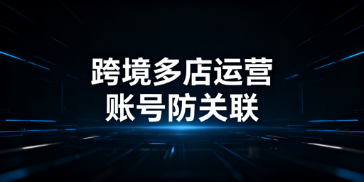 跨境电商多店铺:账号防关联体系搭建与工具推荐