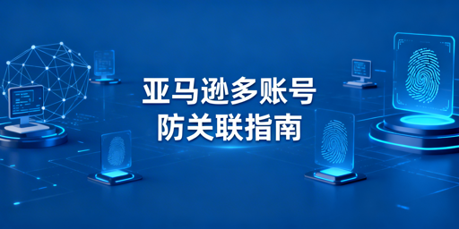 亚马逊多账号防关联实操全攻略