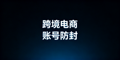 跨境电商账号防封全链路实操指南：从防关联到危机应对