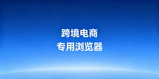 跨境电商专用浏览器：必要性、时机与选型指南