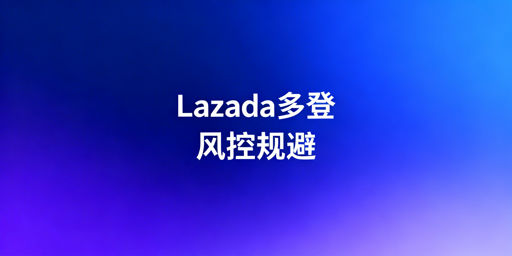 多人登录Lazada防风控完整操作指南