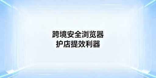 跨境电商专用浏览器：防关联 提效率 全解析