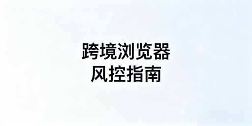 跨境电商浏览器升级改配置：账号风控规避与选型指南
