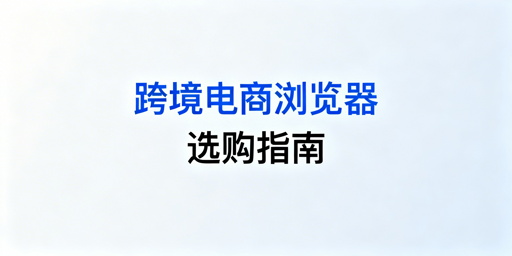 跨境电商卖家：跨境电商浏览器防关联与选用指南
