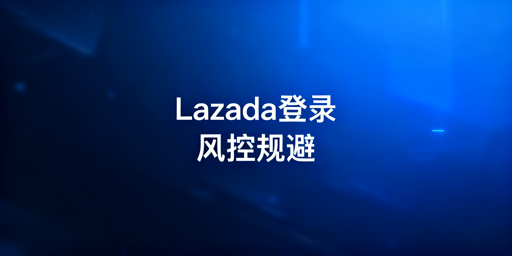 Lazada多人登录:账号风控规避实操指南