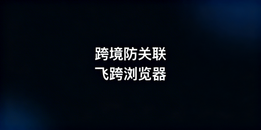跨境电商防关联浏览器：飞跨及替代品选型指南