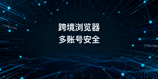 跨境电商浏览器与普通浏览器：差异解析及挑选指南