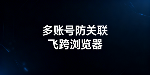 跨境多账号防关联：原理与飞跨浏览器等工具详解