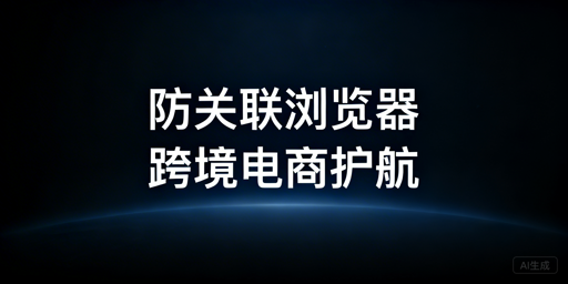 跨境电商多平台防关联浏览器：原理、选择及注意事项