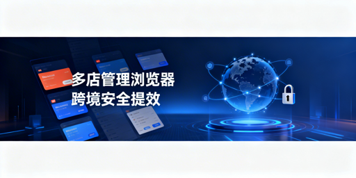 跨境铺货卖家必看:多店铺管理浏览器的作用、效率与选型