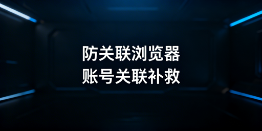 跨境账号关联补救方案及防关联浏览器使用指南