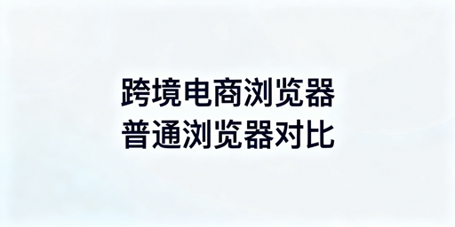 跨境电商浏览器与普通浏览器：核心差异及选型指南