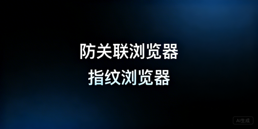 防关联/指纹浏览器:关系、逻辑及选型指南