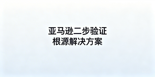 亚马逊店铺二步验证常见问题完整解决方案