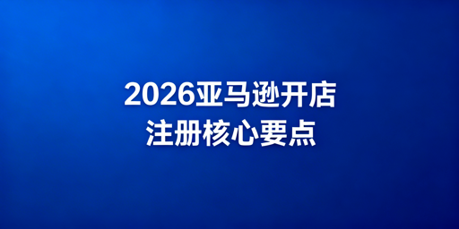 2026年亚马逊全球开店注册全流程避坑指南