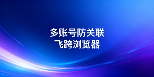 跨境电商多账号防关联：首选飞跨浏览器