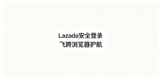 Lazada多人登录:防风控与防关联实操指南