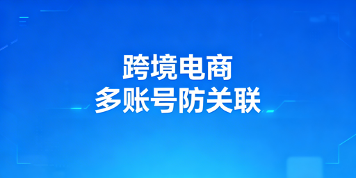 跨境电商多账号防关联：检测、原理与工具全攻略