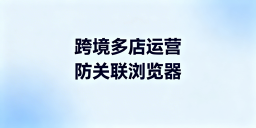 跨境电商防关联浏览器适用场景及选购指南