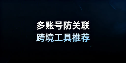 跨境电商多账号防关联工具推荐与选型指南