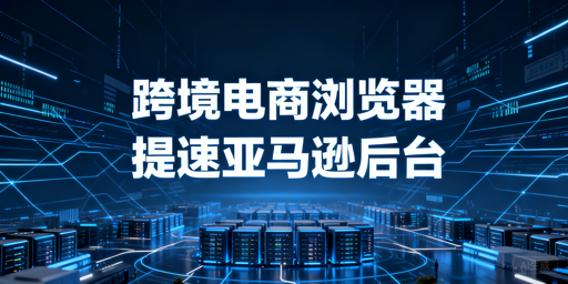 跨境电商浏览器:亚马逊后台加速方案与选型指南