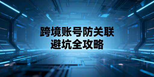 跨境账号防关联：规避四类雷区 搭建防护体系 选飞跨浏览器