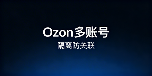 Ozon多账号防关联：隔离方法与运营全指南