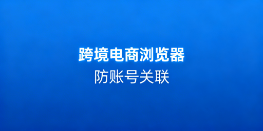 跨境电商浏览器：防关联提效 多店铺运营必备工具