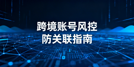 防关联浏览器用后仍封号？跨境账号风控全攻略