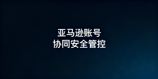 亚马逊多人协同账号安全合规管理落地指南