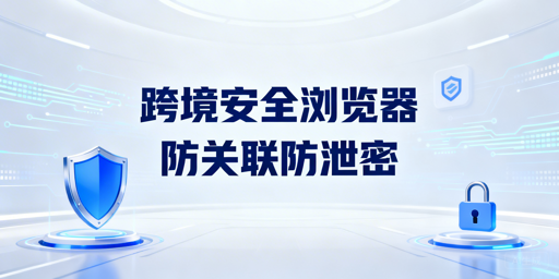 跨境电商安全浏览器：防护体系解析与选型指南
